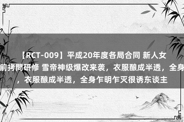【RCT-009】平成20年度各局合同 新人女子アナウンサー入社前拷問研修 雪帝神级爆改来袭，衣服酿成半透，全身乍明乍灭很诱东谈主