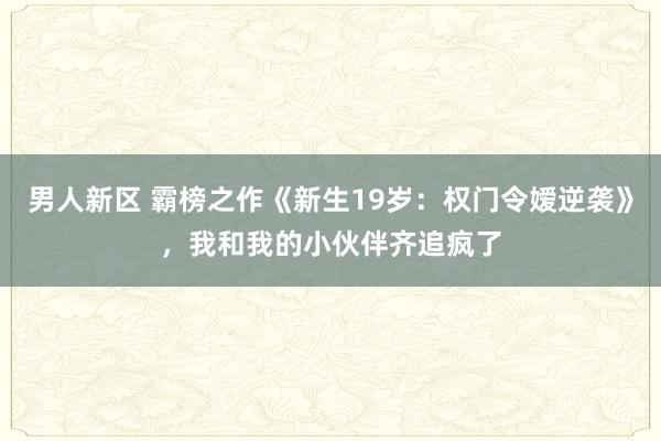 男人新区 霸榜之作《新生19岁：权门令嫒逆袭》，我和我的小伙伴齐追疯了