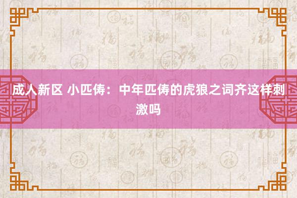 成人新区 小匹俦：中年匹俦的虎狼之词齐这样刺激吗