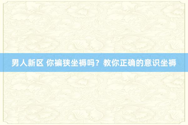 男人新区 你褊狭坐褥吗？教你正确的意识坐褥