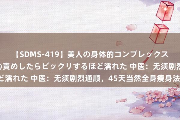 【SDMS-419】美人の身体的コンプレックスを、じっくり弄って羞恥責めしたらビックリするほど濡れた 中医：无须剧烈通顺，45天当然全身瘦身法！