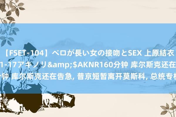 【FSET-104】ベロが長い女の接吻とSEX 上原結衣</a>2008-01-17アキノリ&$AKNR160分钟 库尔斯克还在告急, 普京短暂离开莫斯科, 总统专机直奔邻国而去