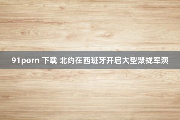 91porn 下载 北约在西班牙开启大型聚拢军演