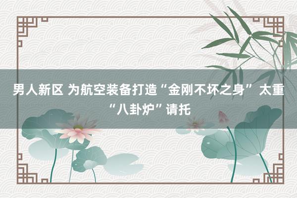 男人新区 为航空装备打造“金刚不坏之身” 太重“八卦炉”请托