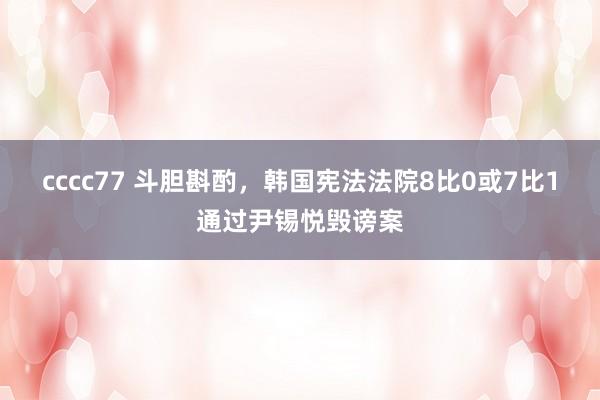 cccc77 斗胆斟酌，韩国宪法法院8比0或7比1通过尹锡悦毁谤案