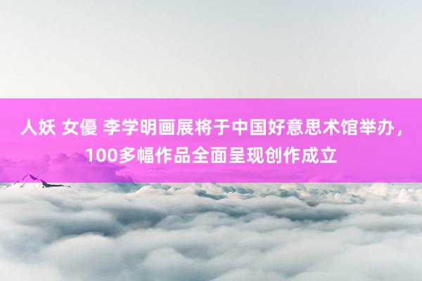 人妖 女優 李学明画展将于中国好意思术馆举办，100多幅作品全面呈现创作成立