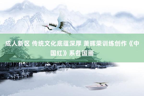 成人新区 传统文化底蕴深厚 萧晖荣训练创作《中国红》系各国画