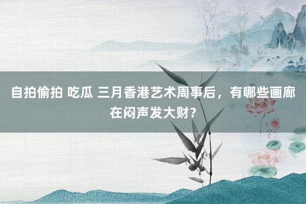 自拍偷拍 吃瓜 三月香港艺术周事后，有哪些画廊在闷声发大财？