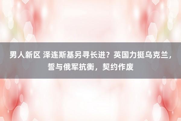 男人新区 泽连斯基另寻长进？英国力挺乌克兰，誓与俄军抗衡，契约作废