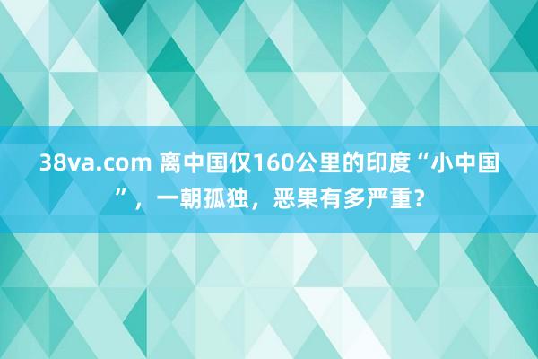 38va.com 离中国仅160公里的印度“小中国”，一朝孤独，恶果有多严重？