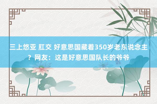 三上悠亚 肛交 好意思国藏着350岁老东说念主？网友：这是好意思国队长的爷爷