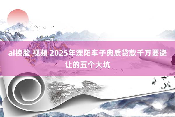 ai换脸 视频 2025年溧阳车子典质贷款千万要避让的五个大坑