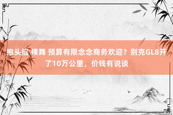 抱头摇 裸舞 预算有限念念商务欢迎？别克GL8开了10万公里，价钱有说谈