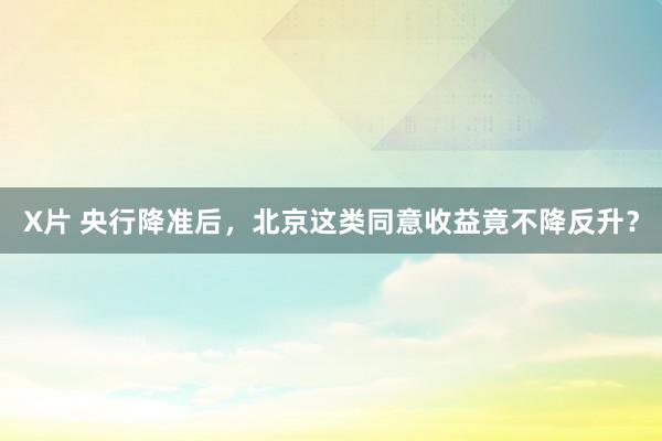 X片 央行降准后，北京这类同意收益竟不降反升？
