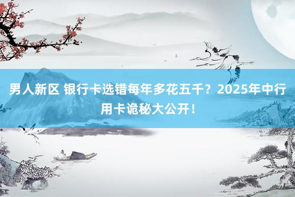 男人新区 银行卡选错每年多花五千？2025年中行用卡诡秘大公开！