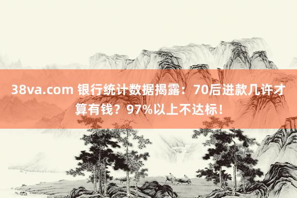 38va.com 银行统计数据揭露：70后进款几许才算有钱？97%以上不达标！
