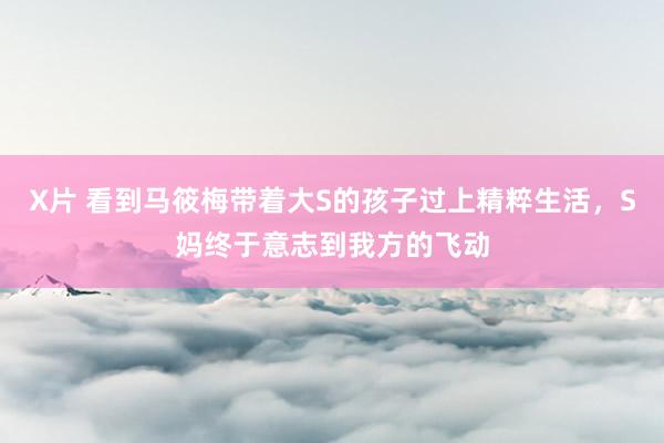 X片 看到马筱梅带着大S的孩子过上精粹生活，S妈终于意志到我方的飞动