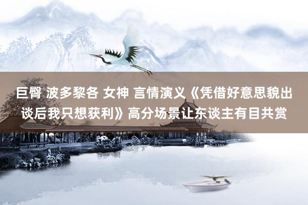 巨臀 波多黎各 女神 言情演义《凭借好意思貌出谈后我只想获利》高分场景让东谈主有目共赏