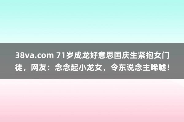 38va.com 71岁成龙好意思国庆生紧抱女门徒，网友：念念起小龙女，令东说念主唏嘘！