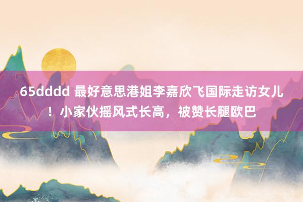 65dddd 最好意思港姐李嘉欣飞国际走访女儿！小家伙摇风式长高，被赞长腿欧巴