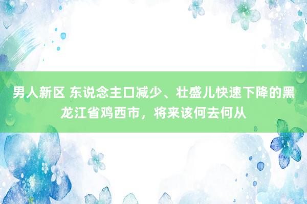 男人新区 东说念主口减少、壮盛儿快速下降的黑龙江省鸡西市，将来该何去何从