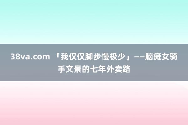 38va.com 「我仅仅脚步慢极少」——脑瘫女骑手文景的七年外卖路