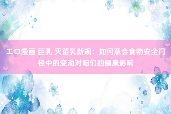 エロ漫画 巨乳 灭菌乳新规：如何意会食物安全门径中的变动对咱们的健康影响