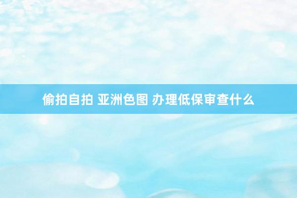 偷拍自拍 亚洲色图 办理低保审查什么