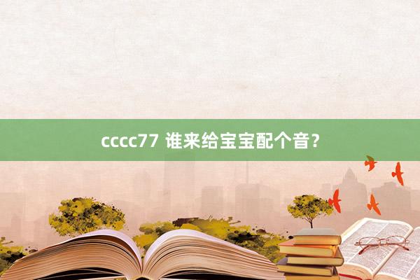cccc77 谁来给宝宝配个音?