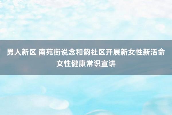 男人新区 南苑街说念和韵社区开展新女性新活命女性健康常识宣讲