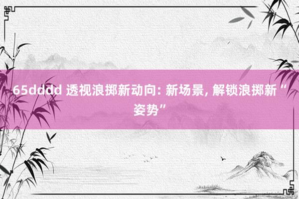 65dddd 透视浪掷新动向: 新场景, 解锁浪掷新“姿势”