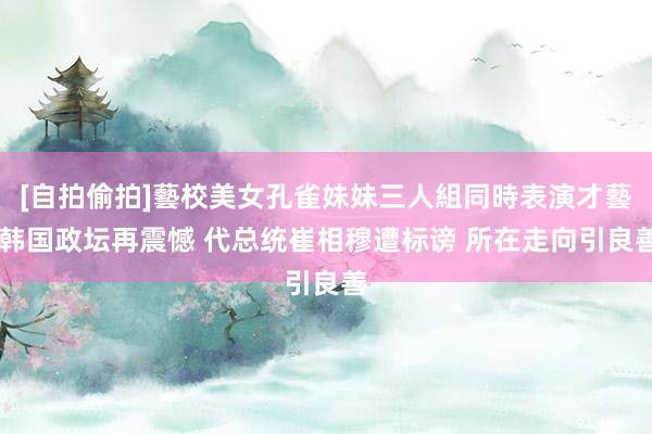 [自拍偷拍]藝校美女孔雀妹妹三人組同時表演才藝 韩国政坛再震憾 代总统崔相穆遭标谤 所在走向引良善