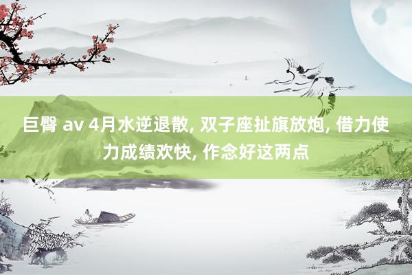 巨臀 av 4月水逆退散, 双子座扯旗放炮, 借力使力成绩欢快, 作念好这两点