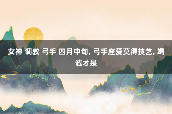 女神 调教 弓手 四月中旬, 弓手座爱莫得技艺, 竭诚才是