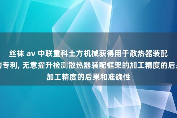 丝袜 av 中联重科土方机械获得用于散热器装配框架检具的专利, 无意擢升检测散热器装配框架的加工精度的后果和准确性