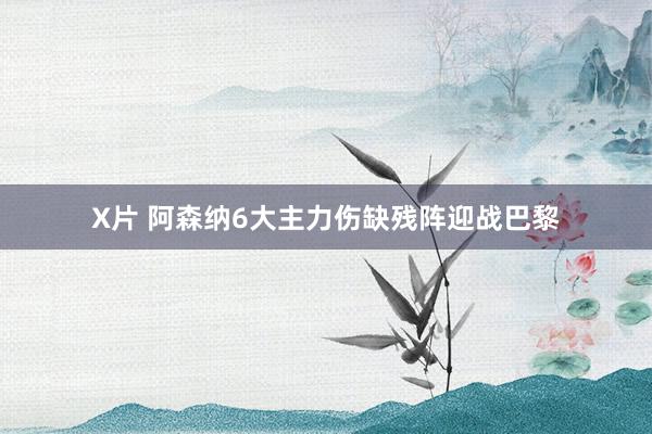 X片 阿森纳6大主力伤缺残阵迎战巴黎