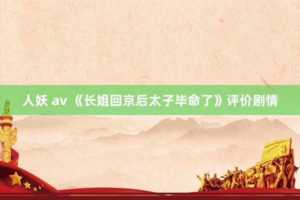 人妖 av 《长姐回京后太子毕命了》评价剧情
