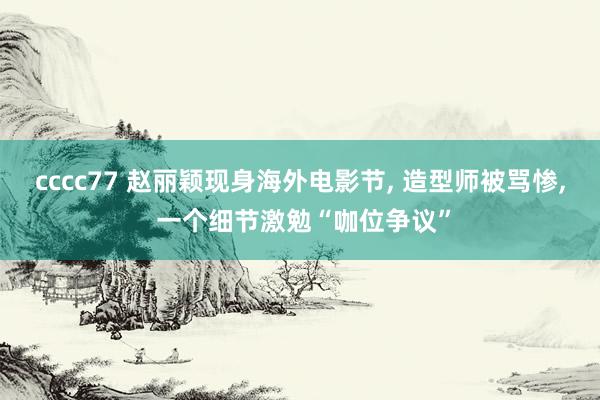 cccc77 赵丽颖现身海外电影节, 造型师被骂惨, 一个细节激勉“咖位争议”