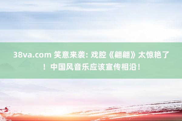 38va.com 笑意来袭: 戏腔《翩翩》太惊艳了！中国风音乐应该宣传相沿！